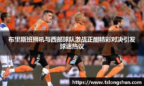 布里斯班狮吼与西部球队激战正酣精彩对决引发球迷热议