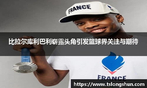 比拉尔库利巴利崭露头角引发篮球界关注与期待