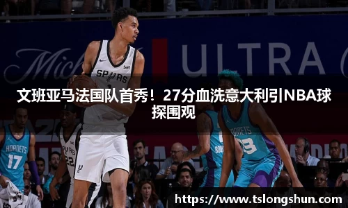 文班亚马法国队首秀!27分血洗意大利引NBA球探围观
