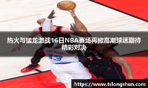 热火与猛龙激战16日NBA赛场再掀高潮球迷期待精彩对决